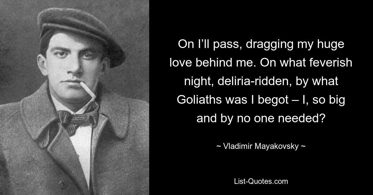 On I’ll pass, dragging my huge love behind me. On what feverish night, deliria-ridden, by what Goliaths was I begot – I, so big and by no one needed? — © Vladimir Mayakovsky