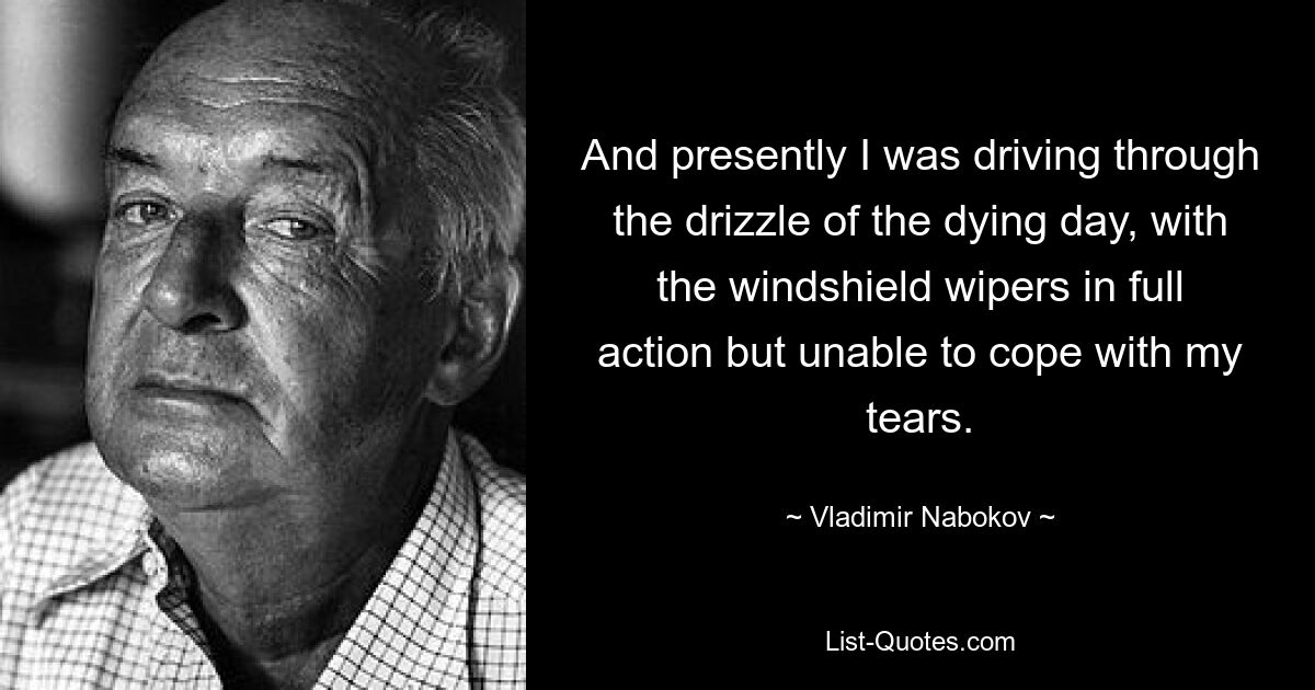 And presently I was driving through the drizzle of the dying day, with the windshield wipers in full action but unable to cope with my tears. — © Vladimir Nabokov