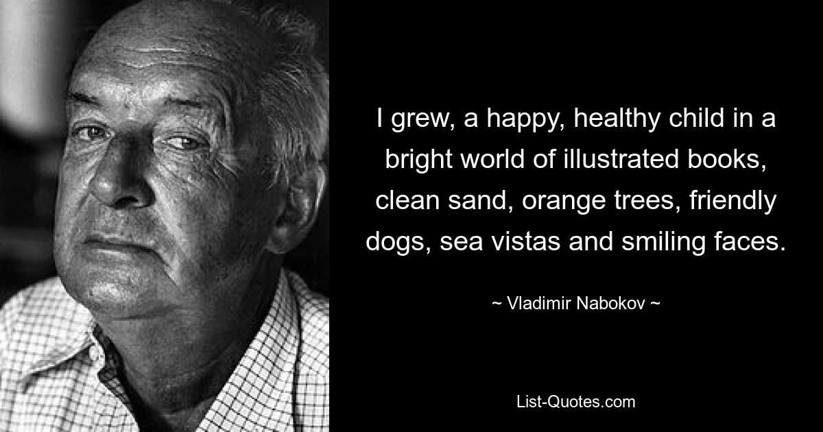 I grew, a happy, healthy child in a bright world of illustrated books, clean sand, orange trees, friendly dogs, sea vistas and smiling faces. — © Vladimir Nabokov