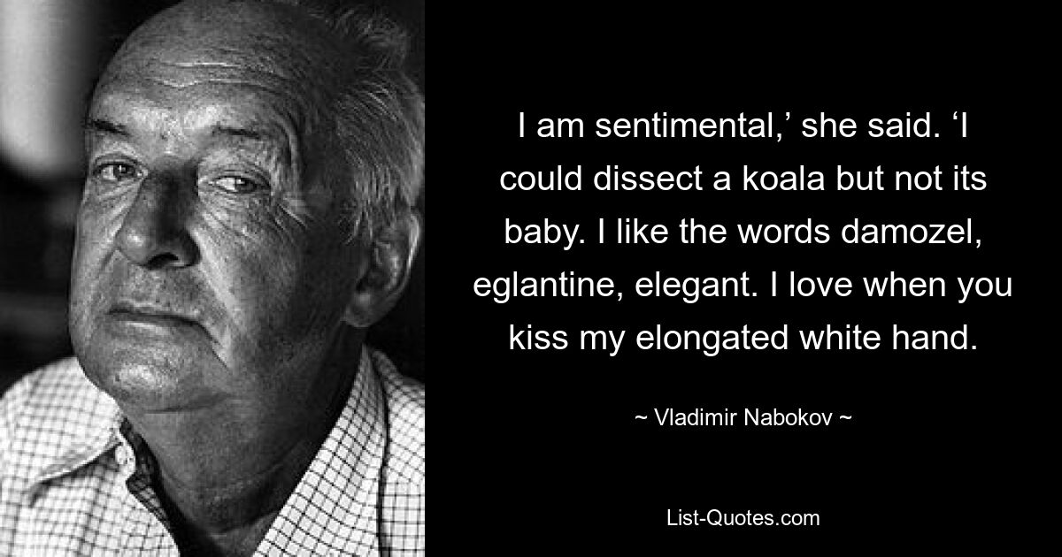 I am sentimental,’ she said. ‘I could dissect a koala but not its baby. I like the words damozel, eglantine, elegant. I love when you kiss my elongated white hand. — © Vladimir Nabokov