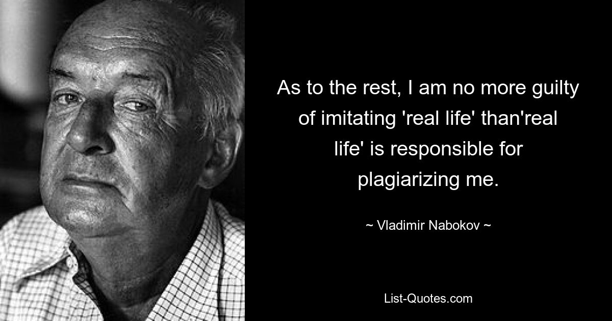 As to the rest, I am no more guilty of imitating 'real life' than'real life' is responsible for plagiarizing me. — © Vladimir Nabokov