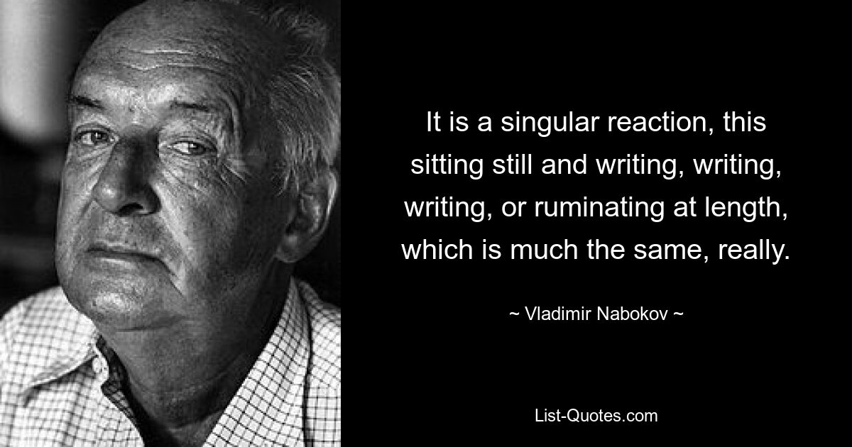 It is a singular reaction, this sitting still and writing, writing, writing, or ruminating at length, which is much the same, really. — © Vladimir Nabokov