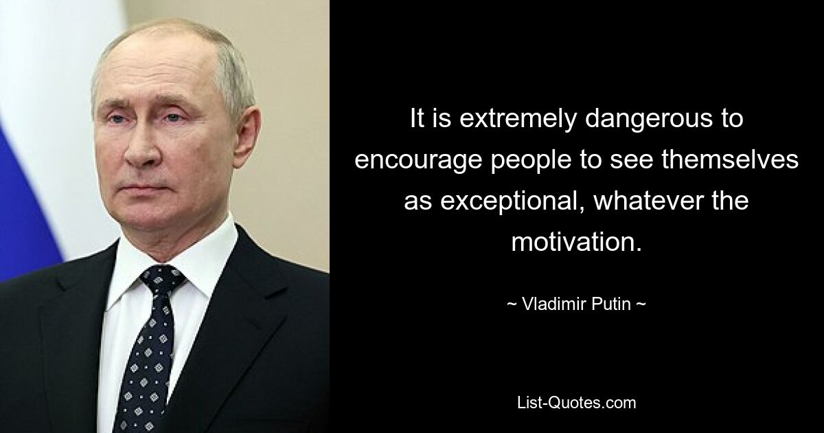 It is extremely dangerous to encourage people to see themselves as exceptional, whatever the motivation. — © Vladimir Putin