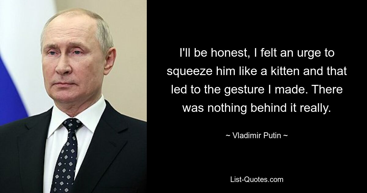 I'll be honest, I felt an urge to squeeze him like a kitten and that led to the gesture I made. There was nothing behind it really. — © Vladimir Putin