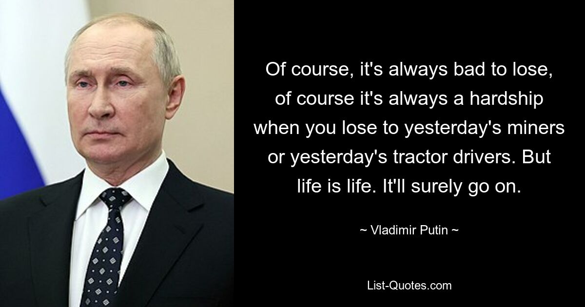 Of course, it's always bad to lose, of course it's always a hardship when you lose to yesterday's miners or yesterday's tractor drivers. But life is life. It'll surely go on. — © Vladimir Putin