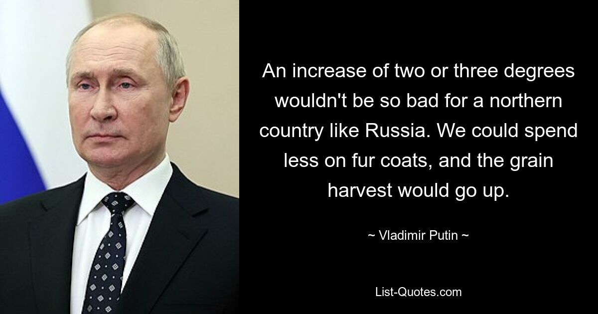 An increase of two or three degrees wouldn't be so bad for a northern country like Russia. We could spend less on fur coats, and the grain harvest would go up. — © Vladimir Putin