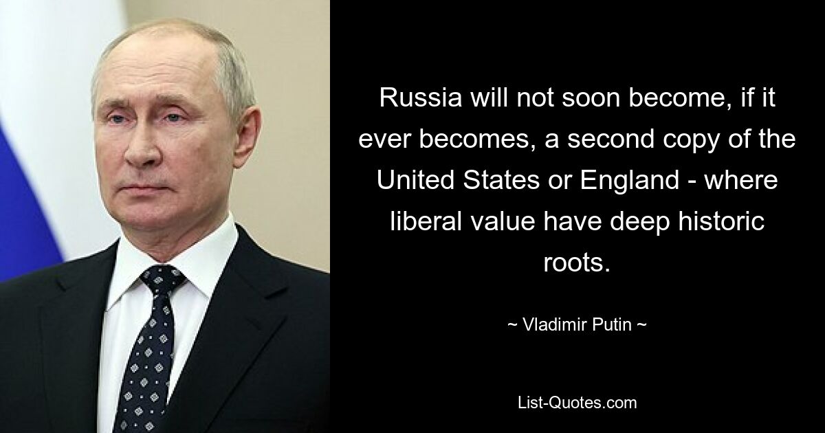 Russia will not soon become, if it ever becomes, a second copy of the United States or England - where liberal value have deep historic roots. — © Vladimir Putin