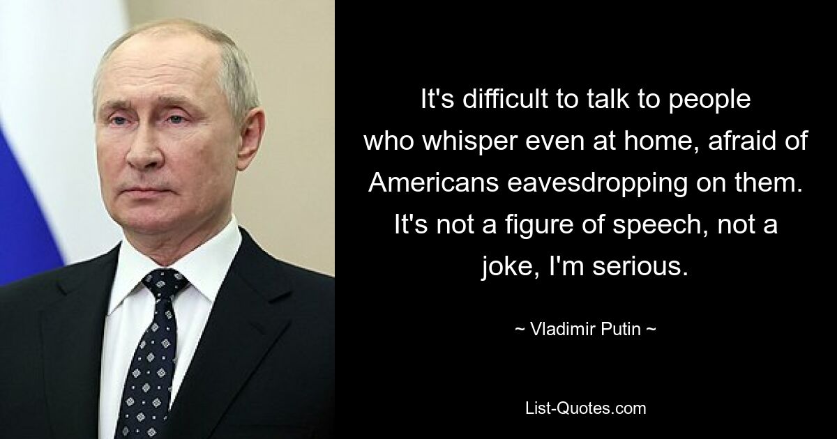 It's difficult to talk to people who whisper even at home, afraid of Americans eavesdropping on them. It's not a figure of speech, not a joke, I'm serious. — © Vladimir Putin