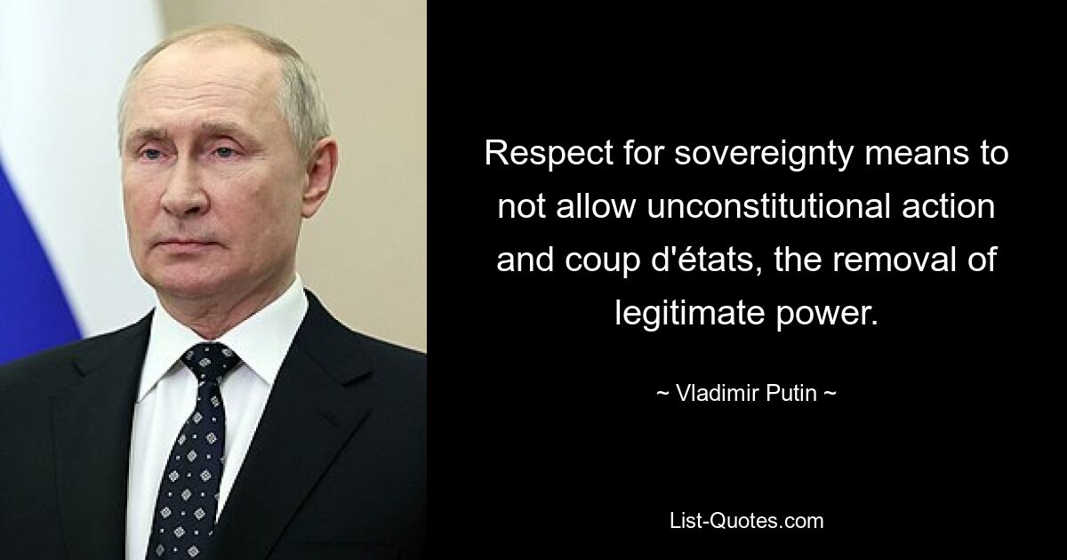 Respect for sovereignty means to not allow unconstitutional action and coup d'états, the removal of legitimate power. — © Vladimir Putin