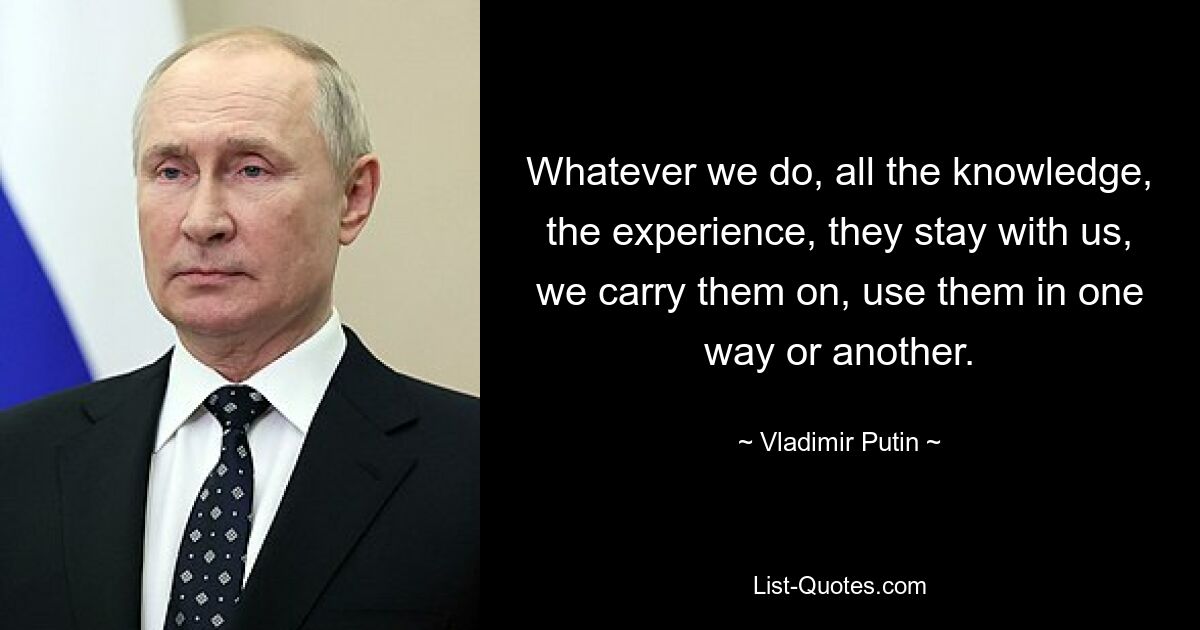 Whatever we do, all the knowledge, the experience, they stay with us, we carry them on, use them in one way or another. — © Vladimir Putin