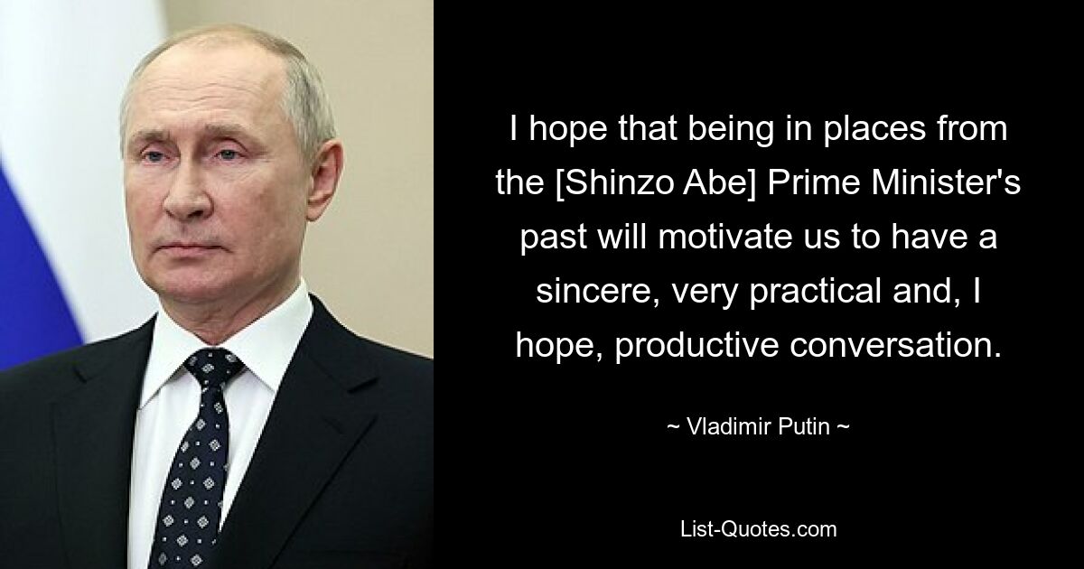 I hope that being in places from the [Shinzo Abe] Prime Minister's past will motivate us to have a sincere, very practical and, I hope, productive conversation. — © Vladimir Putin