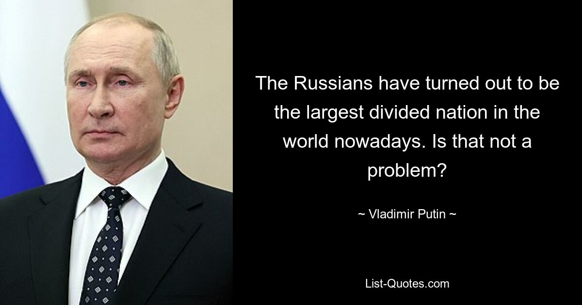 The Russians have turned out to be the largest divided nation in the world nowadays. Is that not a problem? — © Vladimir Putin