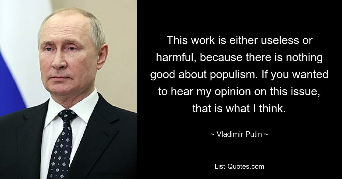 This work is either useless or harmful, because there is nothing good about populism. If you wanted to hear my opinion on this issue, that is what I think. — © Vladimir Putin