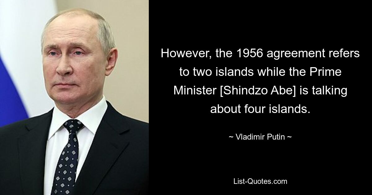 However, the 1956 agreement refers to two islands while the Prime Minister [Shindzo Abe] is talking about four islands. — © Vladimir Putin