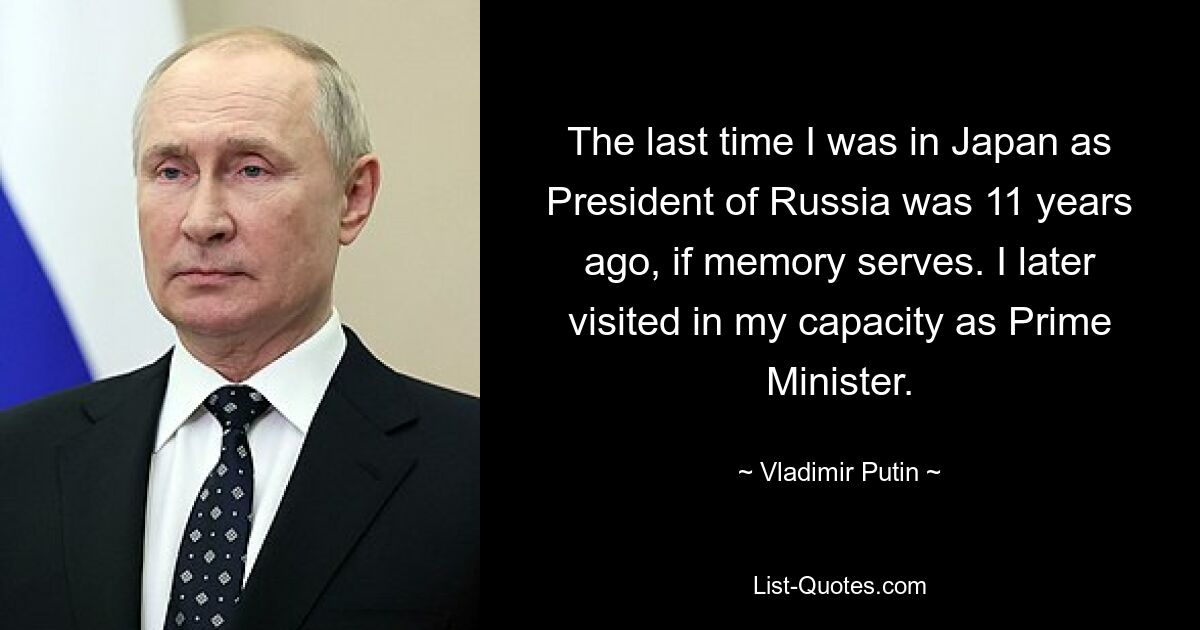 The last time I was in Japan as President of Russia was 11 years ago, if memory serves. I later visited in my capacity as Prime Minister. — © Vladimir Putin