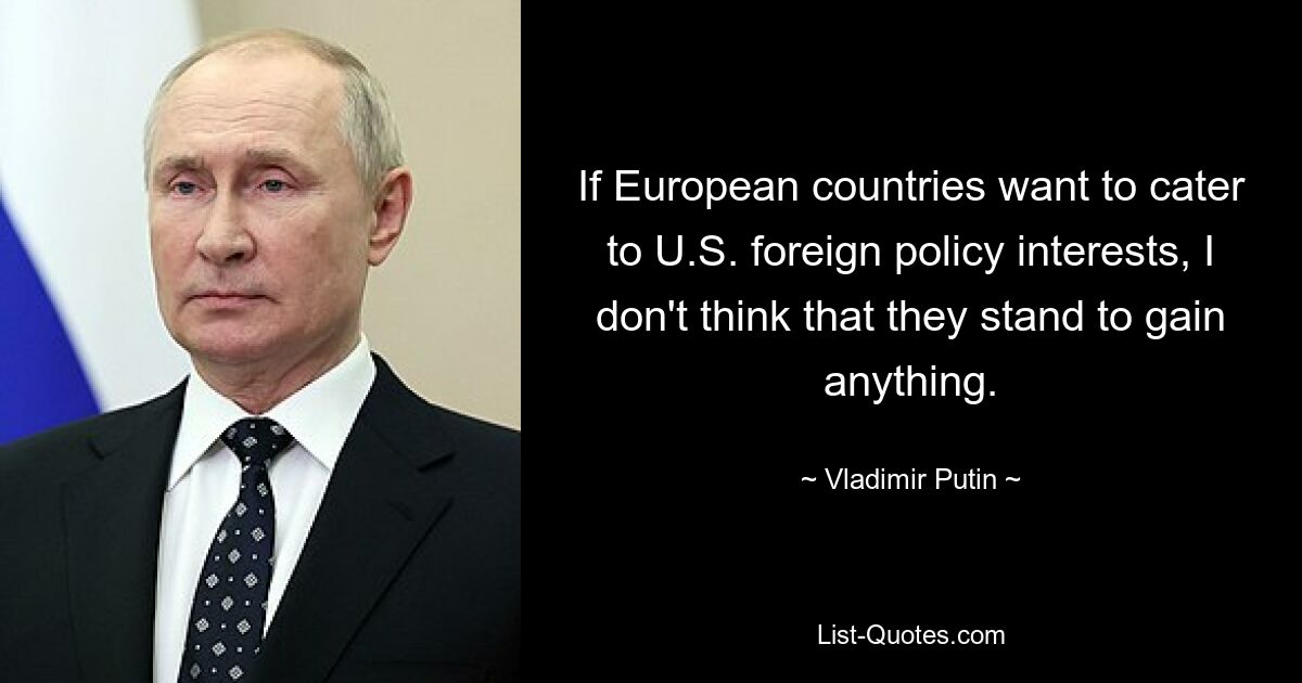 If European countries want to cater to U.S. foreign policy interests, I don't think that they stand to gain anything. — © Vladimir Putin