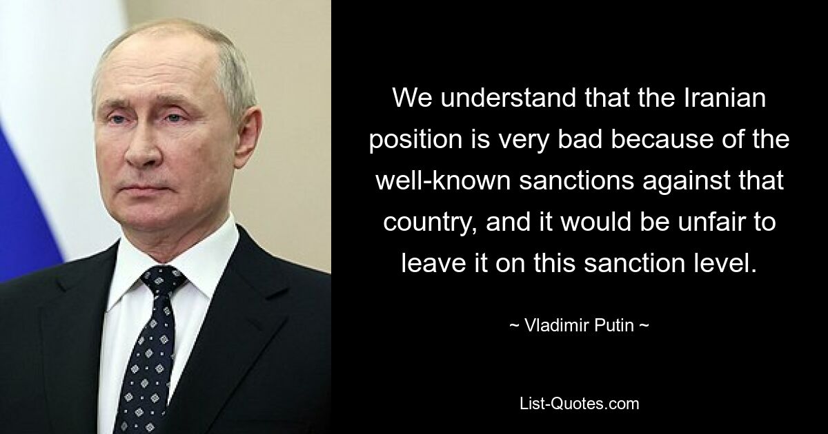 Wir verstehen, dass die Position Irans aufgrund der bekannten Sanktionen gegen dieses Land sehr schlecht ist, und es wäre unfair, sie auf diesem Sanktionsniveau zu belassen. — © Wladimir Putin 