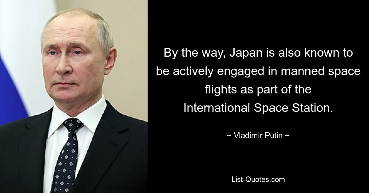 By the way, Japan is also known to be actively engaged in manned space flights as part of the International Space Station. — © Vladimir Putin