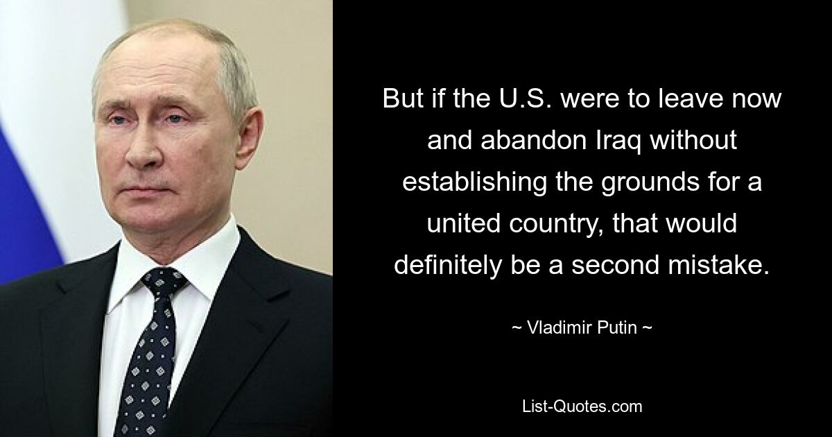 But if the U.S. were to leave now and abandon Iraq without establishing the grounds for a united country, that would definitely be a second mistake. — © Vladimir Putin