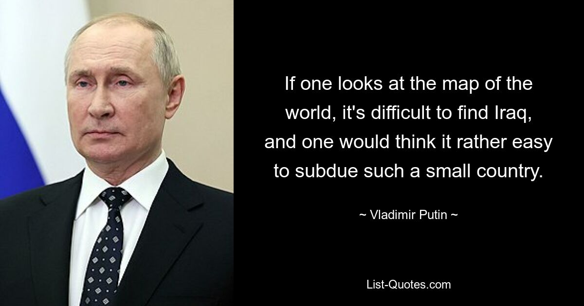 If one looks at the map of the world, it's difficult to find Iraq, and one would think it rather easy to subdue such a small country. — © Vladimir Putin