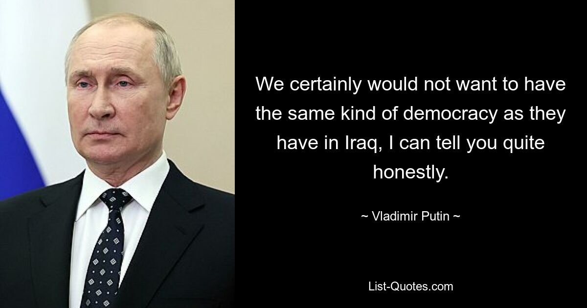 We certainly would not want to have the same kind of democracy as they have in Iraq, I can tell you quite honestly. — © Vladimir Putin