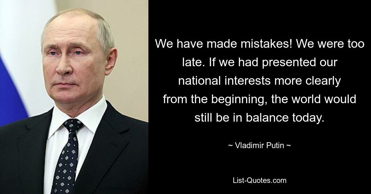 We have made mistakes! We were too late. If we had presented our national interests more clearly from the beginning, the world would still be in balance today. — © Vladimir Putin