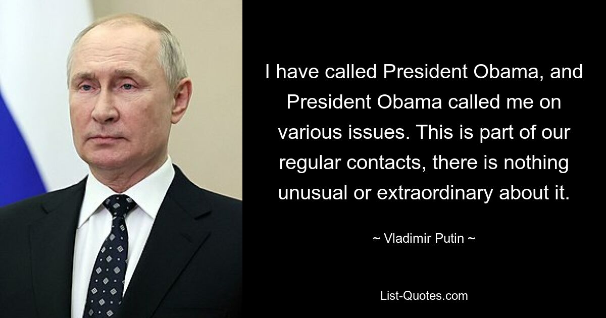 I have called President Obama, and President Obama called me on various issues. This is part of our regular contacts, there is nothing unusual or extraordinary about it. — © Vladimir Putin