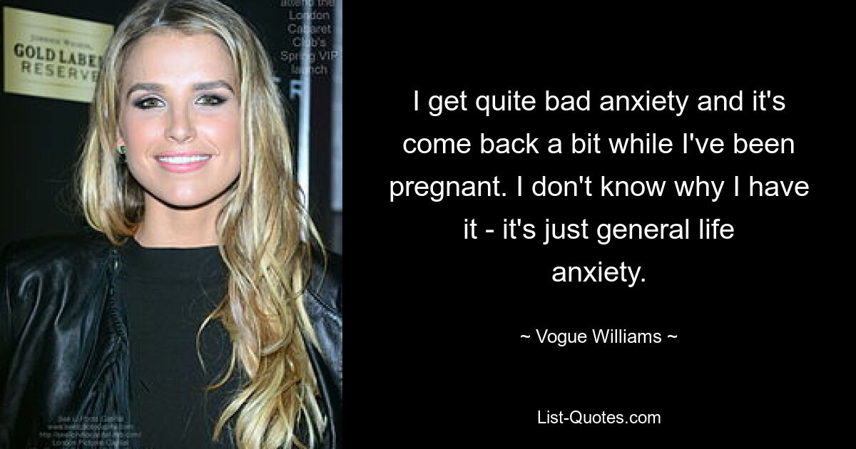 I get quite bad anxiety and it's come back a bit while I've been pregnant. I don't know why I have it - it's just general life anxiety. — © Vogue Williams