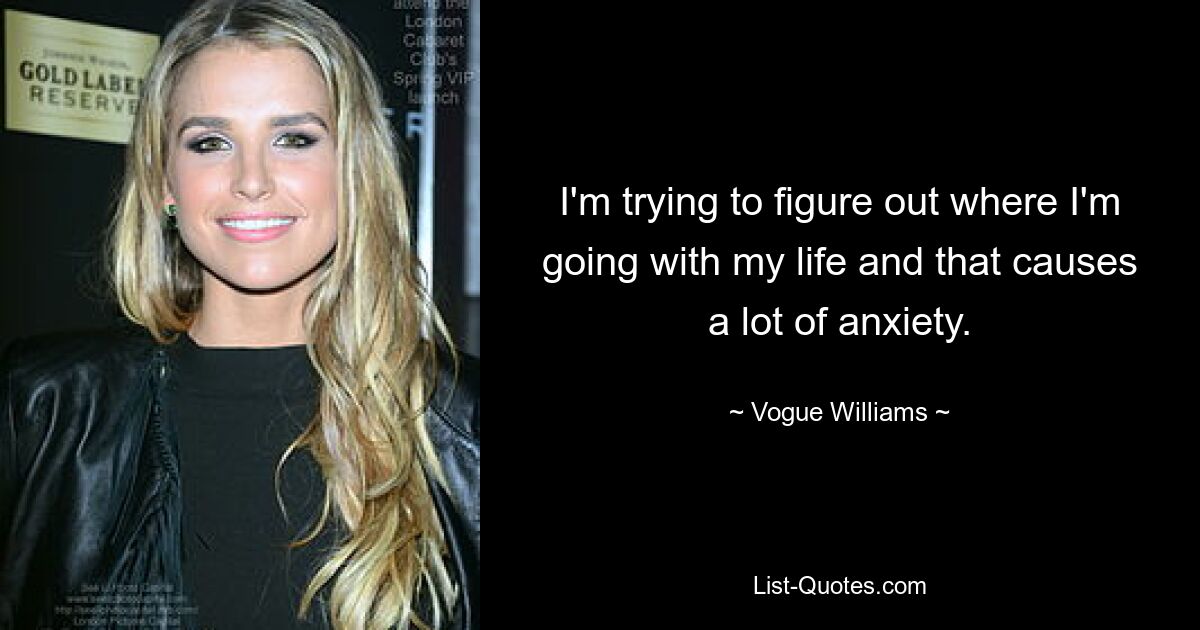 I'm trying to figure out where I'm going with my life and that causes a lot of anxiety. — © Vogue Williams