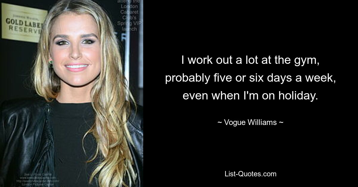 I work out a lot at the gym, probably five or six days a week, even when I'm on holiday. — © Vogue Williams