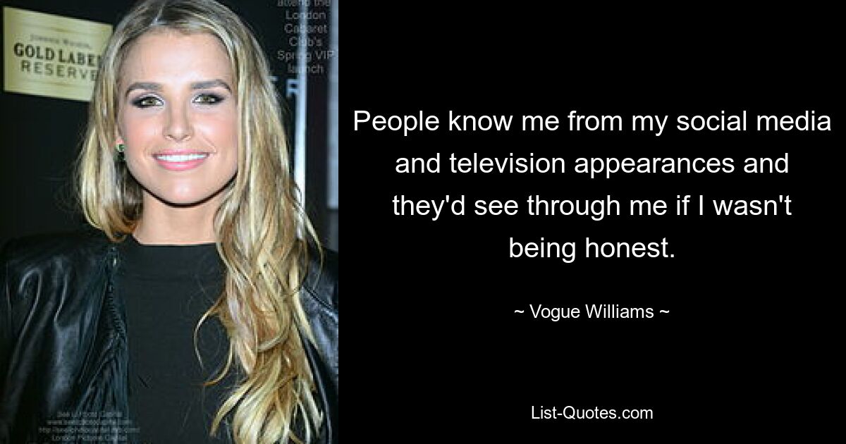 People know me from my social media and television appearances and they'd see through me if I wasn't being honest. — © Vogue Williams