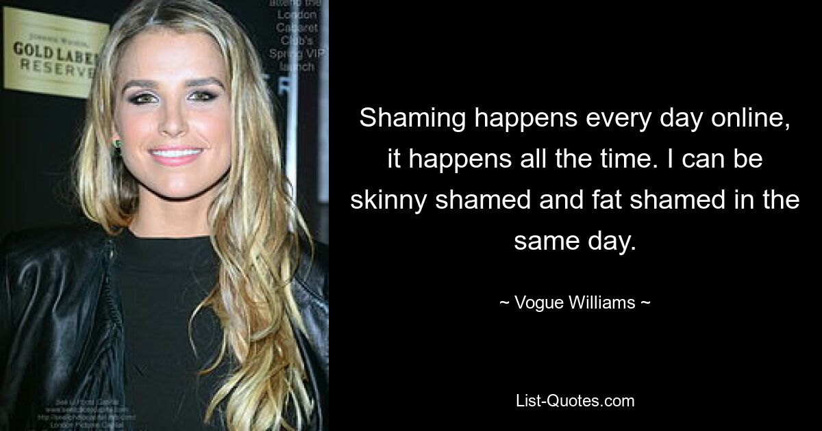 Shaming happens every day online, it happens all the time. I can be skinny shamed and fat shamed in the same day. — © Vogue Williams