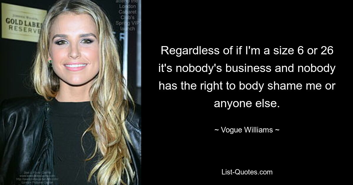 Regardless of if I'm a size 6 or 26 it's nobody's business and nobody has the right to body shame me or anyone else. — © Vogue Williams