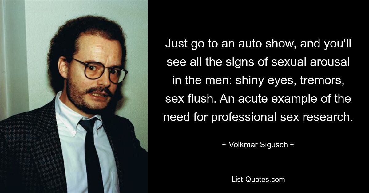 Just go to an auto show, and you'll see all the signs of sexual arousal in the men: shiny eyes, tremors, sex flush. An acute example of the need for professional sex research. — © Volkmar Sigusch