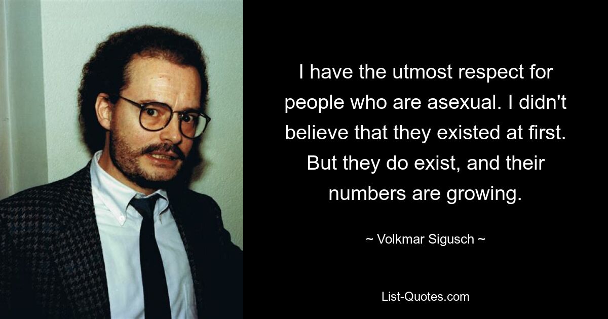 I have the utmost respect for people who are asexual. I didn't believe that they existed at first. But they do exist, and their numbers are growing. — © Volkmar Sigusch