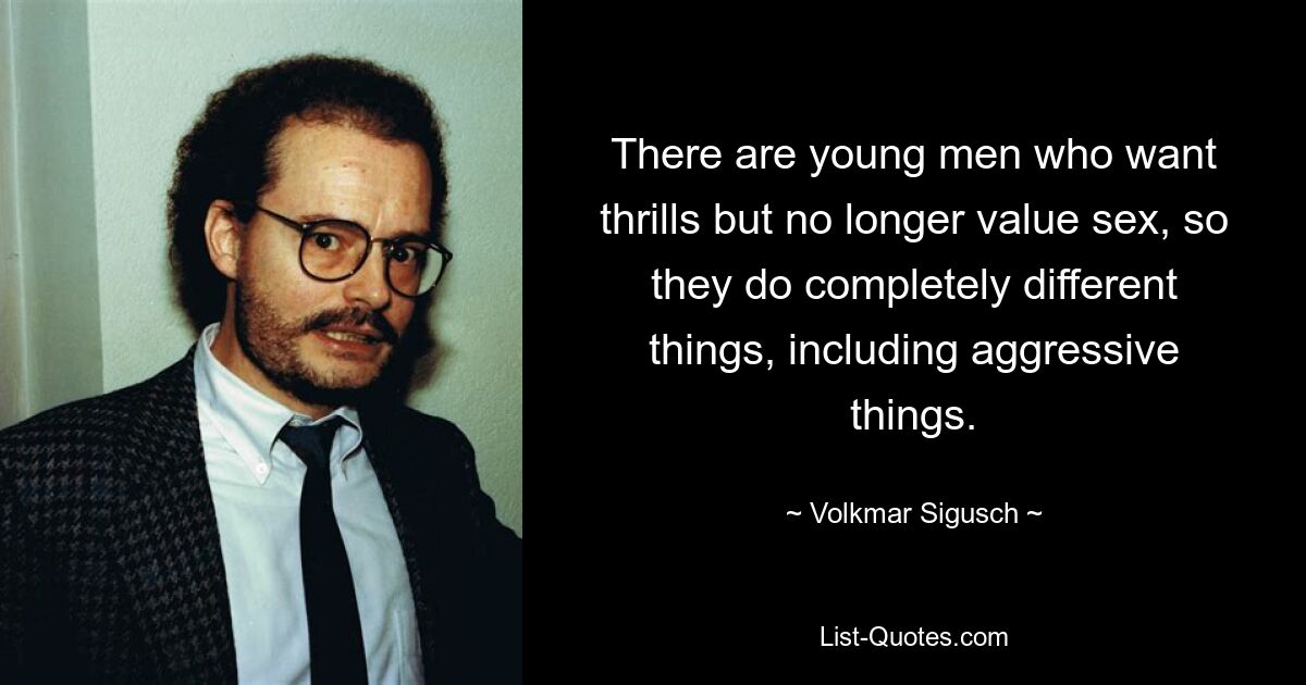 There are young men who want thrills but no longer value sex, so they do completely different things, including aggressive things. — © Volkmar Sigusch