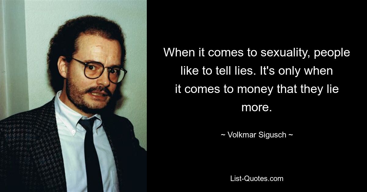 When it comes to sexuality, people like to tell lies. It's only when it comes to money that they lie more. — © Volkmar Sigusch