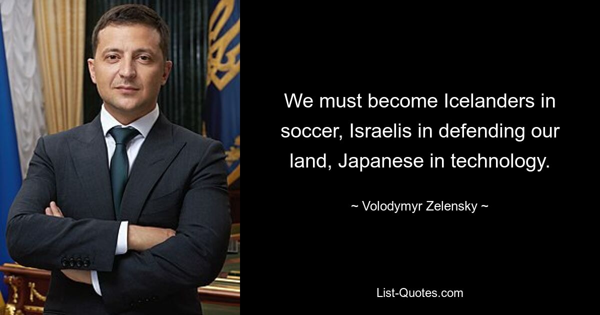 We must become Icelanders in soccer, Israelis in defending our land, Japanese in technology. — © Volodymyr Zelensky