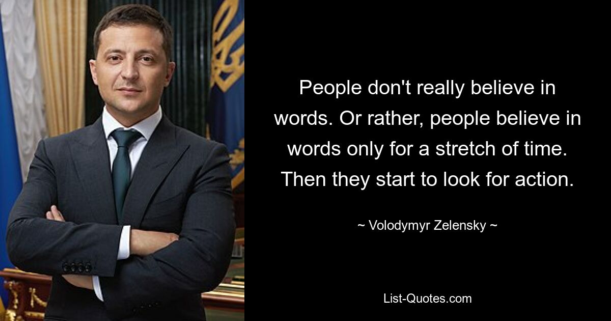 People don't really believe in words. Or rather, people believe in words only for a stretch of time. Then they start to look for action. — © Volodymyr Zelensky