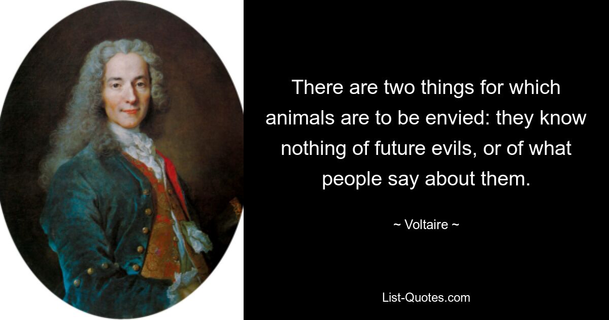 There are two things for which animals are to be envied: they know nothing of future evils, or of what people say about them. — © Voltaire