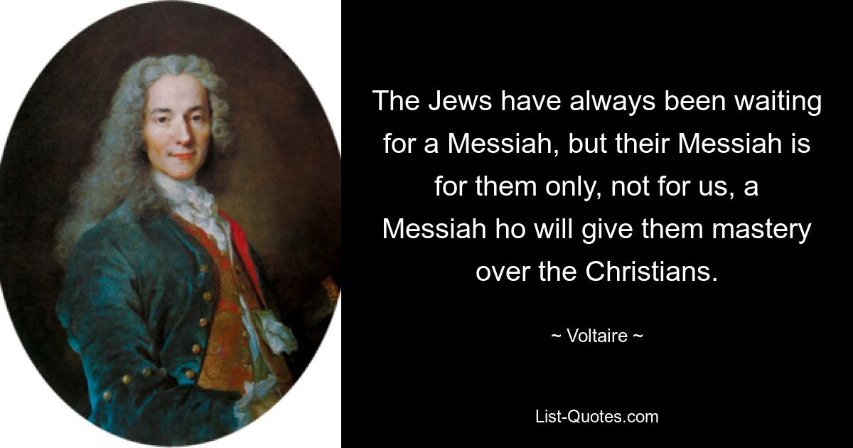 The Jews have always been waiting for a Messiah, but their Messiah is for them only, not for us, a Messiah ho will give them mastery over the Christians. — © Voltaire