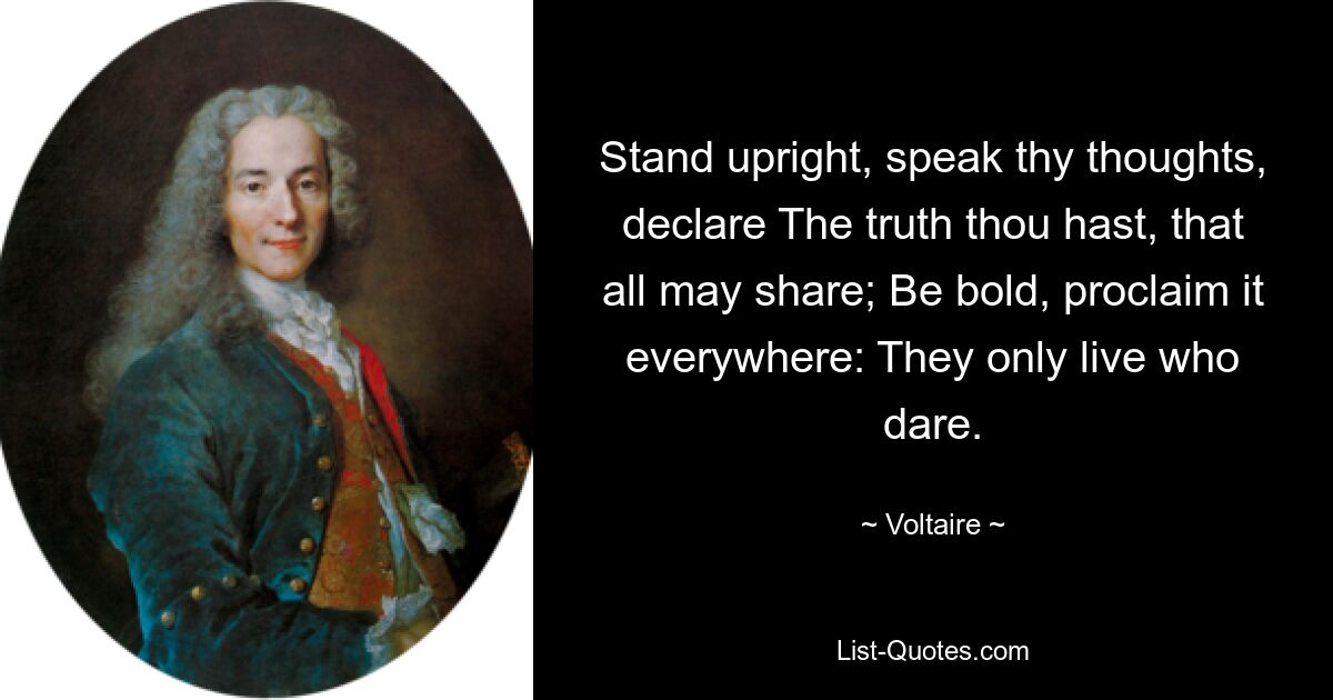 Stand upright, speak thy thoughts, declare The truth thou hast, that all may share; Be bold, proclaim it everywhere: They only live who dare. — © Voltaire