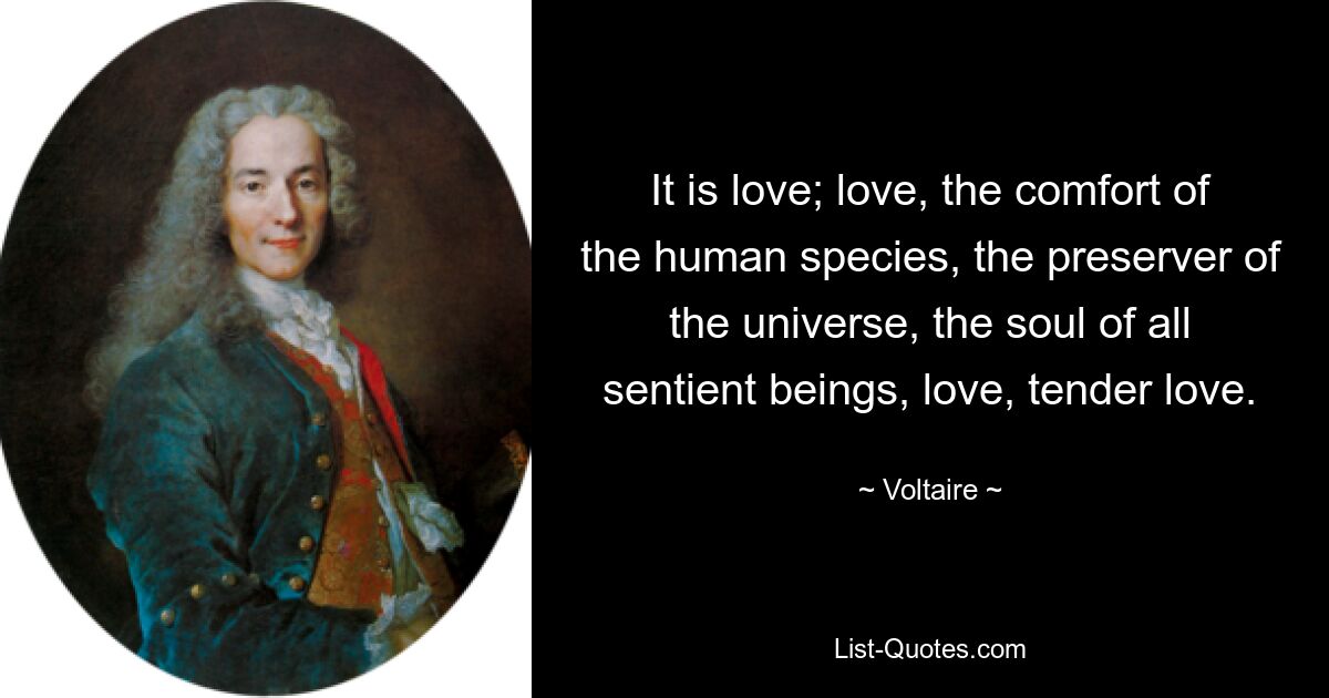 It is love; love, the comfort of the human species, the preserver of the universe, the soul of all sentient beings, love, tender love. — © Voltaire