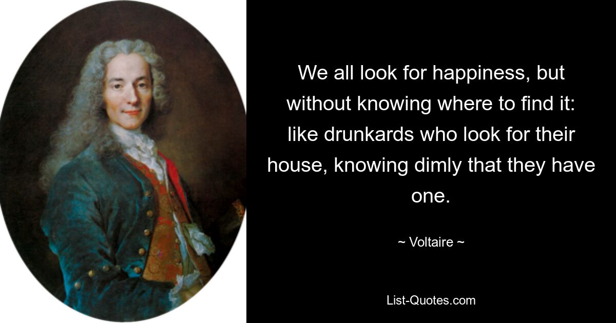 We all look for happiness, but without knowing where to find it: like drunkards who look for their house, knowing dimly that they have one. — © Voltaire