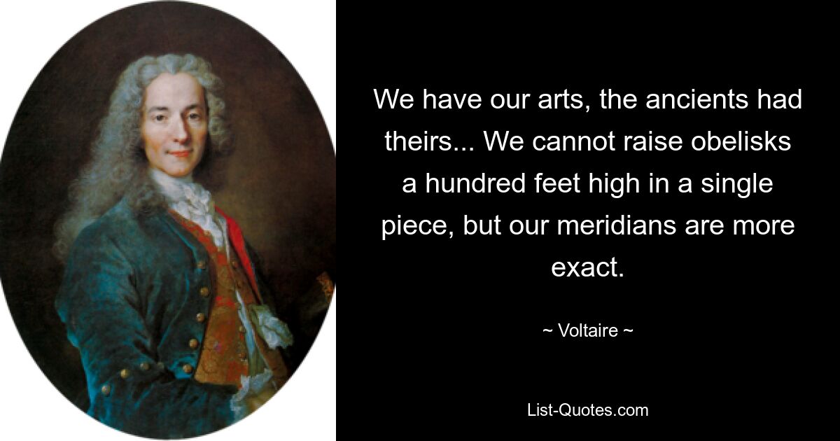 We have our arts, the ancients had theirs... We cannot raise obelisks a hundred feet high in a single piece, but our meridians are more exact. — © Voltaire