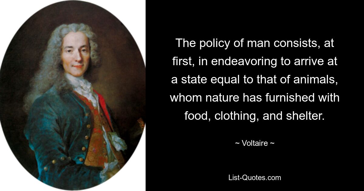 The policy of man consists, at first, in endeavoring to arrive at a state equal to that of animals, whom nature has furnished with food, clothing, and shelter. — © Voltaire