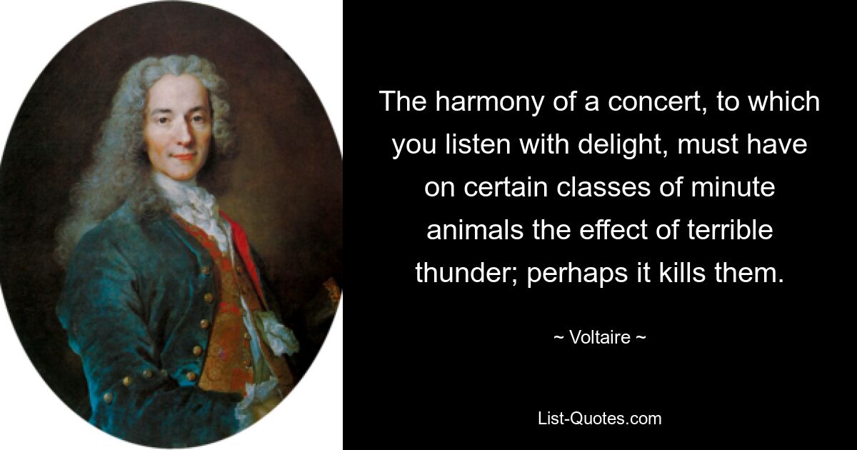 The harmony of a concert, to which you listen with delight, must have on certain classes of minute animals the effect of terrible thunder; perhaps it kills them. — © Voltaire