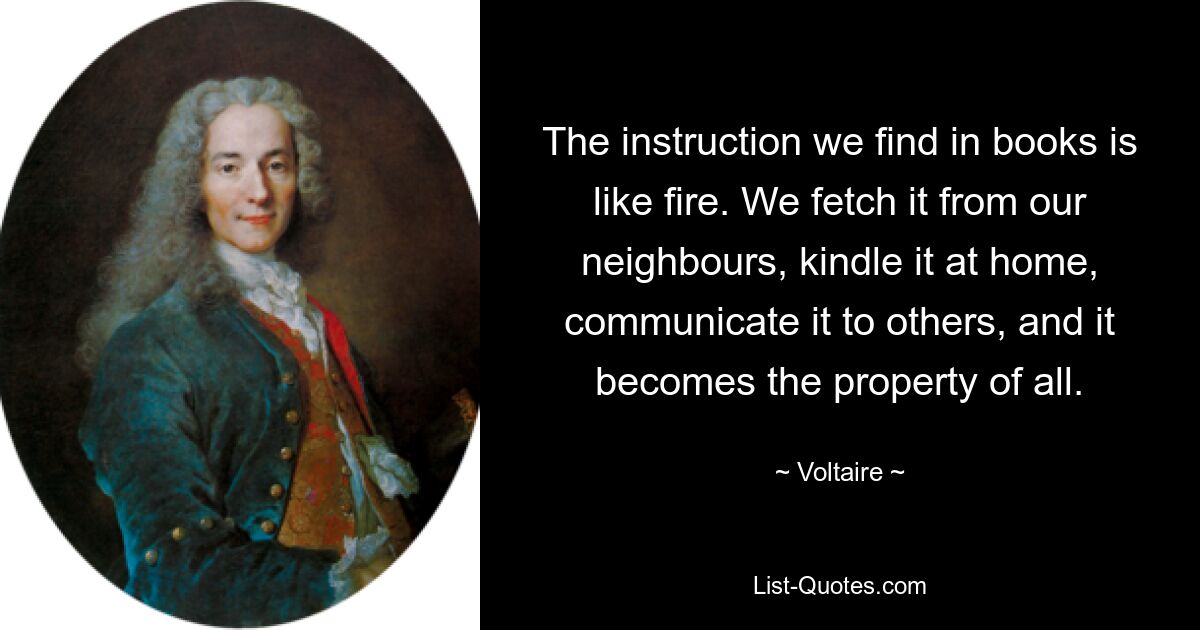 The instruction we find in books is like fire. We fetch it from our neighbours, kindle it at home, communicate it to others, and it becomes the property of all. — © Voltaire