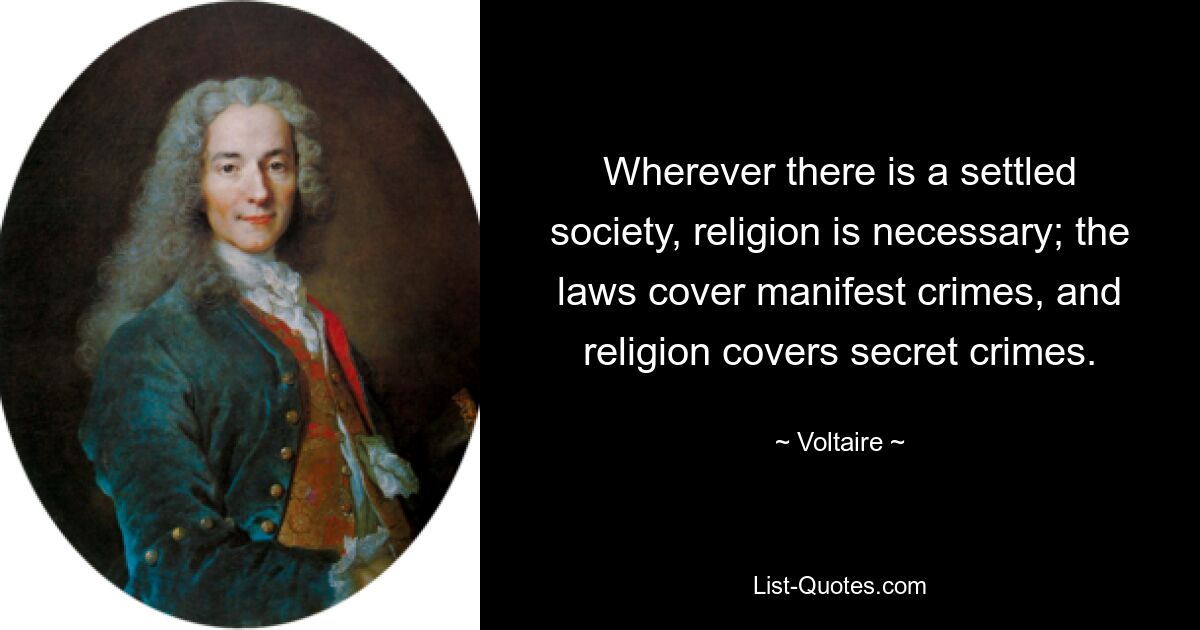 Wherever there is a settled society, religion is necessary; the laws cover manifest crimes, and religion covers secret crimes. — © Voltaire