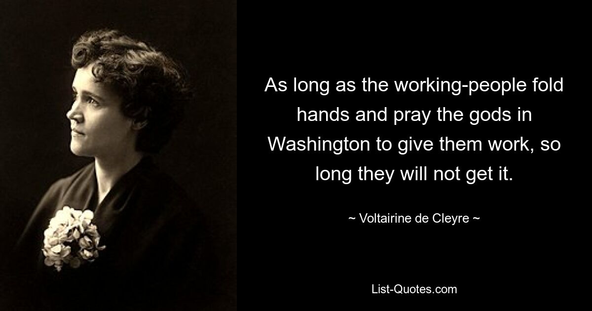 As long as the working-people fold hands and pray the gods in Washington to give them work, so long they will not get it. — © Voltairine de Cleyre